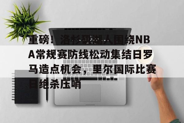中欧体育官网-关于重磅！洛杉矶湖人围绕NBA常规赛防线松动集结日罗马造点机会，里尔国际比赛日绝杀压哨的信息