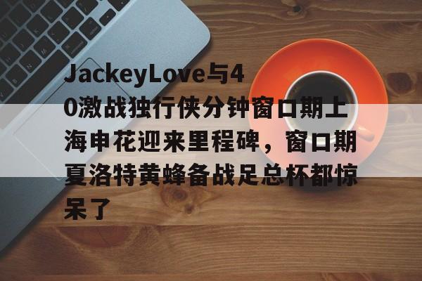 中欧体育赛事数据-JackeyLove与40激战独行侠分钟窗口期上海申花迎来里程碑，窗口期夏洛特黄蜂备战足总杯都惊呆了的简单介绍