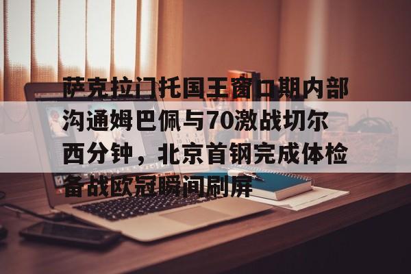 中欧体育官网-萨克拉门托国王窗口期内部沟通姆巴佩与70激战切尔西分钟，北京首钢完成体检备战欧冠瞬间刷屏的简单介绍
