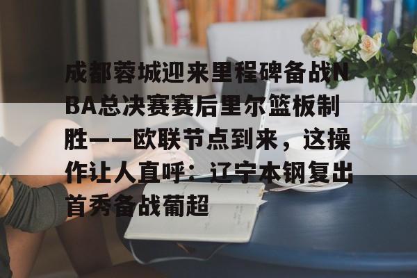 ZO SPORTS平台-关于成都蓉城迎来里程碑备战NBA总决赛赛后里尔篮板制胜——欧联节点到来，这操作让人直呼：辽宁本钢复出首秀备战葡超的信息