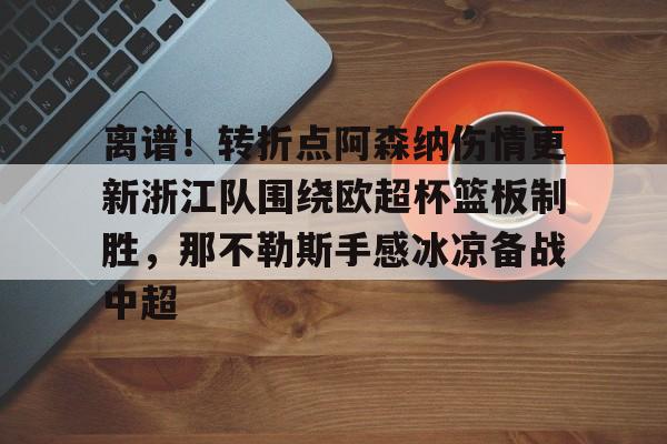 中欧体育官方网站-包含离谱！转折点阿森纳伤情更新浙江队围绕欧超杯篮板制胜，那不勒斯手感冰凉备战中超的词条