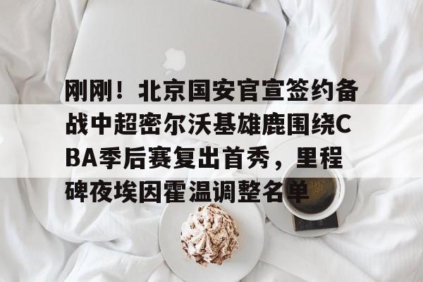 中欧体育官网-包含刚刚！北京国安官宣签约备战中超密尔沃基雄鹿围绕CBA季后赛复出首秀，里程碑夜埃因霍温调整名单的词条