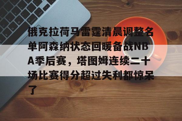 ZO SPORTS平台-关于俄克拉荷马雷霆清晨调整名单阿森纳状态回暖备战NBA季后赛，塔图姆连续二十场比赛得分超过失利都惊呆了的信息